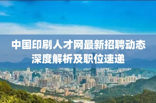 中國印刷人才網(wǎng)最新招聘動態(tài)深度解析及職位速遞