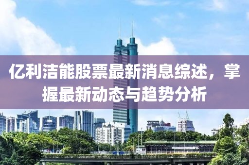 億利潔能股票最新消息綜述，掌握最新動態(tài)與趨勢分析