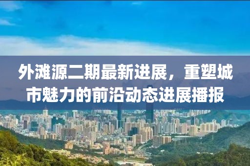 外灘源二期最新進展，重塑城市魅力的前沿動態(tài)進展播報