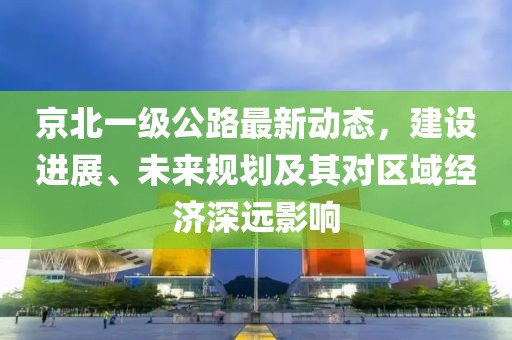 京北一級(jí)公路最新動(dòng)態(tài)，建設(shè)進(jìn)展、未來(lái)規(guī)劃及其對(duì)區(qū)域經(jīng)濟(jì)深遠(yuǎn)影響