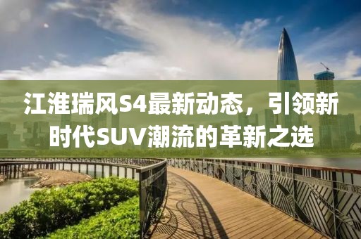 江淮瑞風(fēng)S4最新動(dòng)態(tài)，引領(lǐng)新時(shí)代SUV潮流的革新之選