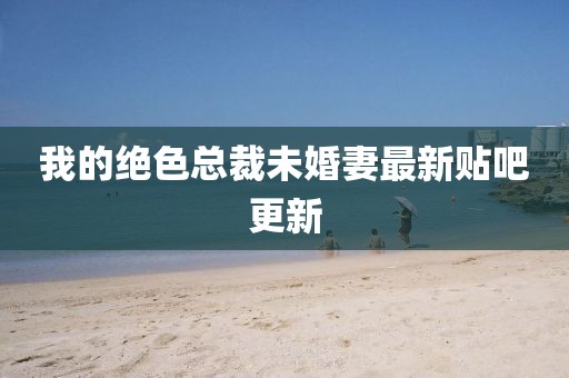 我的絕色總裁未婚妻最新貼吧更新