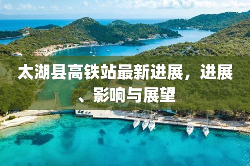 太湖縣高鐵站最新進(jìn)展，進(jìn)展、影響與展望