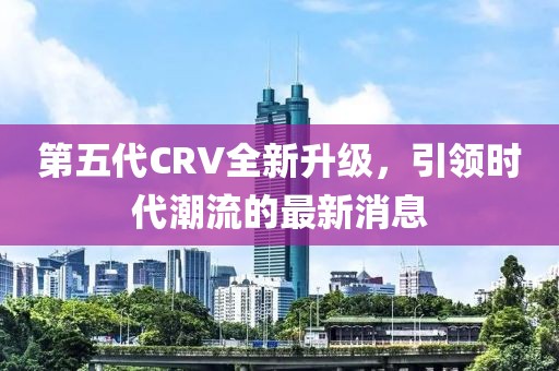 第五代CRV全新升級(jí)，引領(lǐng)時(shí)代潮流的最新消息