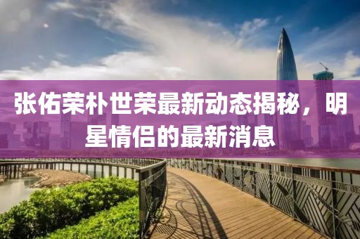 張佑榮樸世榮最新動(dòng)態(tài)揭秘，明星情侶的最新消息
