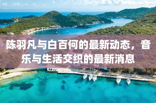 陳羽凡與白百何的最新動(dòng)態(tài)，音樂與生活交織的最新消息
