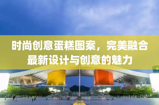 時尚創(chuàng)意蛋糕圖案，完美融合最新設(shè)計與創(chuàng)意的魅力