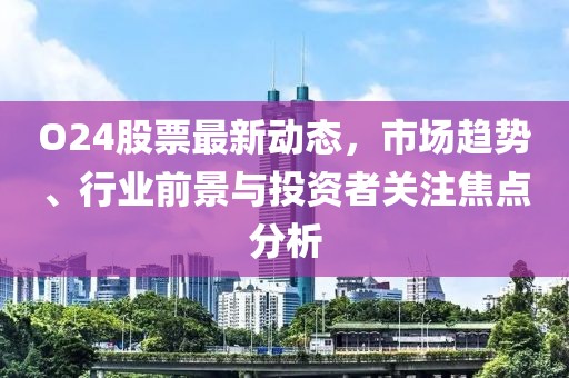 O24股票最新動(dòng)態(tài)，市場(chǎng)趨勢(shì)、行業(yè)前景與投資者關(guān)注焦點(diǎn)分析