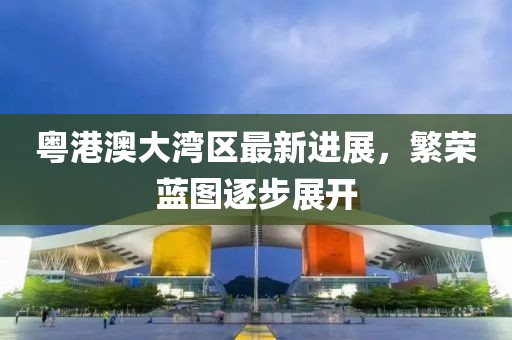 粵港澳大灣區(qū)最新進(jìn)展，繁榮藍(lán)圖逐步展開(kāi)