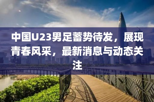 中國U23男足蓄勢待發(fā)，展現(xiàn)青春風(fēng)采，最新消息與動(dòng)態(tài)關(guān)注