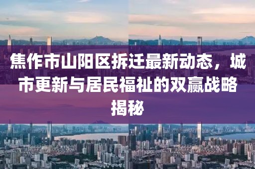 焦作市山陽區(qū)拆遷最新動態(tài)，城市更新與居民福祉的雙贏戰(zhàn)略揭秘