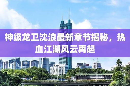 神級(jí)龍衛(wèi)沈浪最新章節(jié)揭秘，熱血江湖風(fēng)云再起