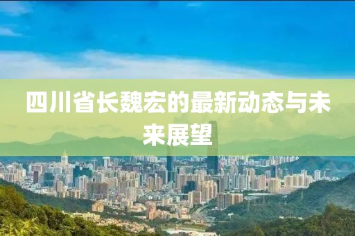 四川省長魏宏的最新動態(tài)與未來展望