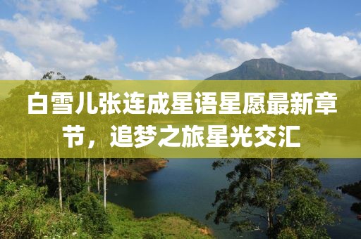 白雪兒張連成星語星愿最新章節(jié)，追夢之旅星光交匯