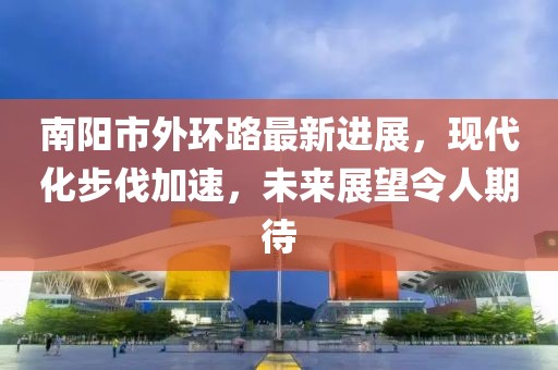 南陽市外環(huán)路最新進展，現(xiàn)代化步伐加速，未來展望令人期待