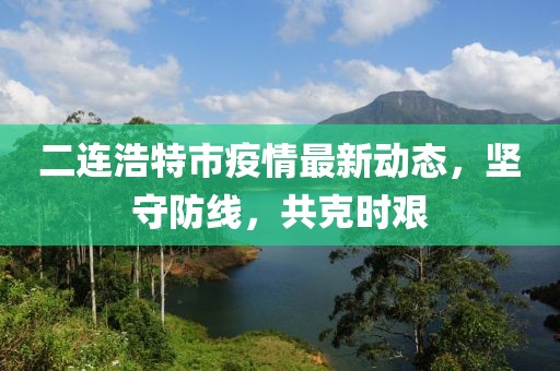 二連浩特市疫情最新動(dòng)態(tài)，堅(jiān)守防線，共克時(shí)艱