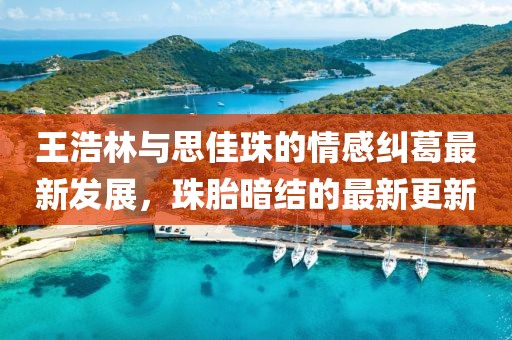 王浩林與思佳珠的情感糾葛最新發(fā)展，珠胎暗結(jié)的最新更新