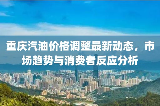 重慶汽油價(jià)格調(diào)整最新動(dòng)態(tài)，市場趨勢與消費(fèi)者反應(yīng)分析