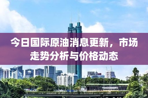 今日國際原油消息更新，市場走勢分析與價格動態(tài)