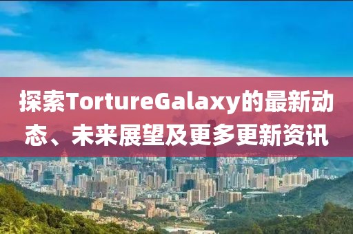 探索TortureGalaxy的最新動態(tài)、未來展望及更多更新資訊