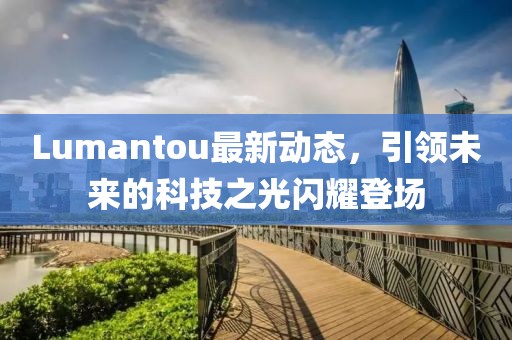 Lumantou最新動(dòng)態(tài)，引領(lǐng)未來(lái)的科技之光閃耀登場(chǎng)