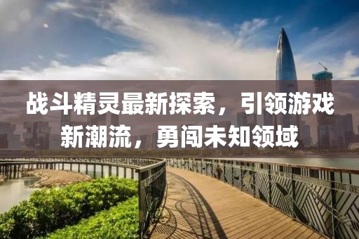 戰(zhàn)斗精靈最新探索，引領(lǐng)游戲新潮流，勇闖未知領(lǐng)域