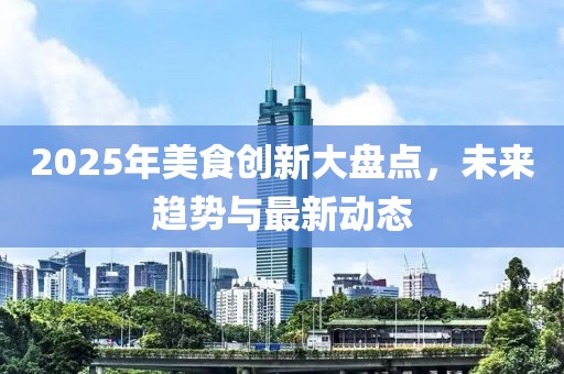 2025年美食創(chuàng)新大盤點，未來趨勢與最新動態(tài)