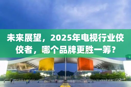 未來(lái)展望，2025年電視行業(yè)佼佼者，哪個(gè)品牌更勝一籌？