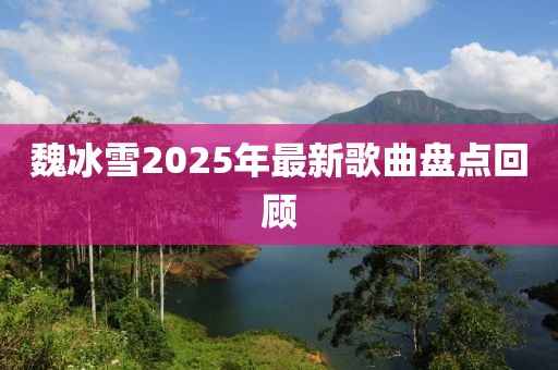魏冰雪2025年最新歌曲盤點(diǎn)回顧
