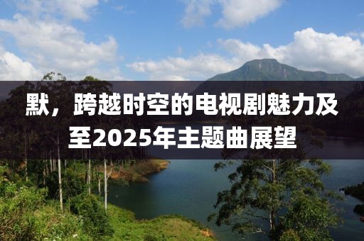 默，跨越時空的電視劇魅力及至2025年主題曲展望
