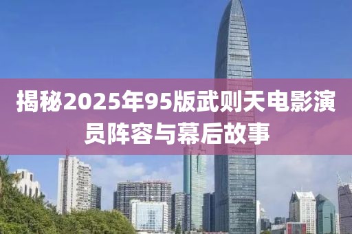 揭秘2025年95版武則天電影演員陣容與幕后故事