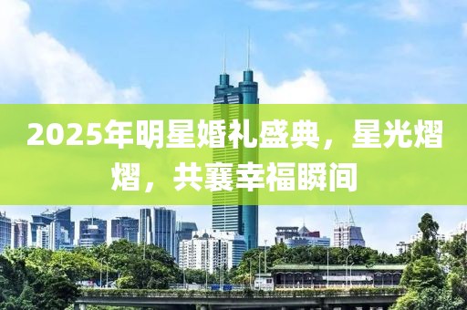 2025年明星婚禮盛典，星光熠熠，共襄幸福瞬間