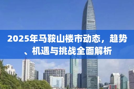 2025年馬鞍山樓市動(dòng)態(tài)，趨勢(shì)、機(jī)遇與挑戰(zhàn)全面解析