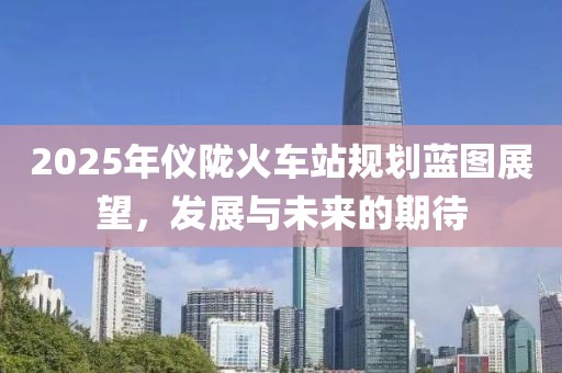 2025年儀隴火車站規(guī)劃藍(lán)圖展望，發(fā)展與未來的期待