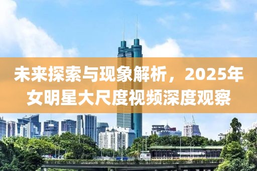 未來(lái)探索與現(xiàn)象解析，2025年女明星大尺度視頻深度觀察