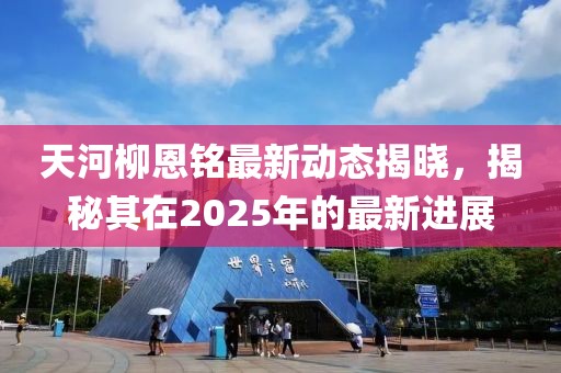 天河柳恩銘最新動(dòng)態(tài)揭曉，揭秘其在2025年的最新進(jìn)展