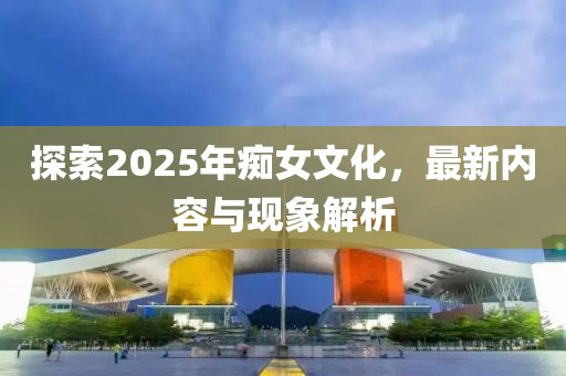 探索2025年癡女文化，最新內(nèi)容與現(xiàn)象解析