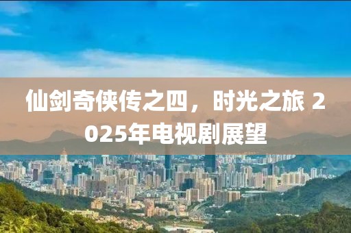 仙劍奇?zhèn)b傳之四，時(shí)光之旅 2025年電視劇展望