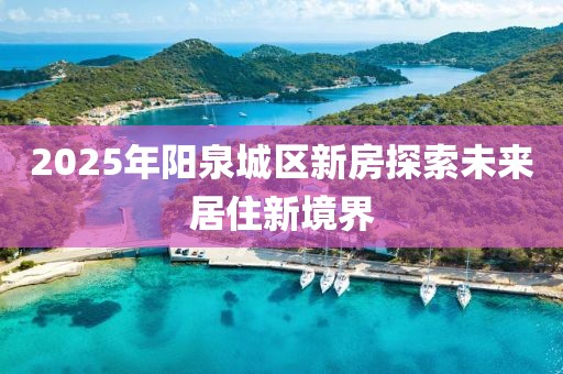 2025年陽(yáng)泉城區(qū)新房探索未來(lái)居住新境界