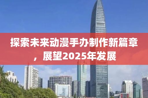 探索未來動漫手辦制作新篇章，展望2025年發(fā)展