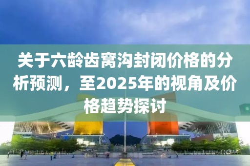 關(guān)于六齡齒窩溝封閉價(jià)格的分析預(yù)測(cè)，至2025年的視角及價(jià)格趨勢(shì)探討