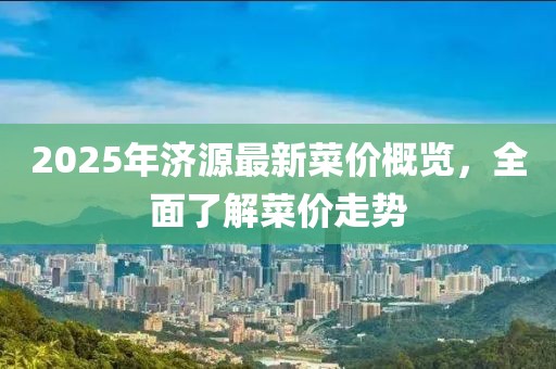 2025年濟(jì)源最新菜價(jià)概覽，全面了解菜價(jià)走勢(shì)