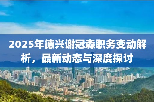 2025年德興謝冠森職務(wù)變動解析，最新動態(tài)與深度探討