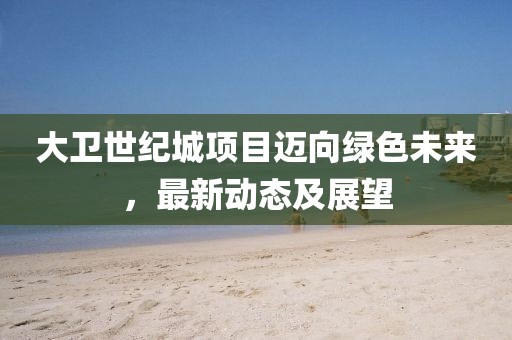 大衛(wèi)世紀(jì)城項(xiàng)目邁向綠色未來，最新動(dòng)態(tài)及展望