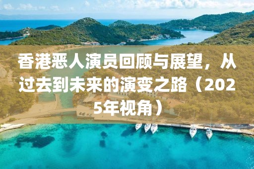 香港惡人演員回顧與展望，從過去到未來的演變之路（2025年視角）