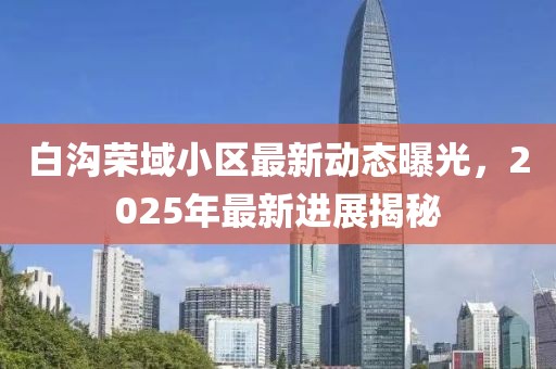白溝榮域小區(qū)最新動(dòng)態(tài)曝光，2025年最新進(jìn)展揭秘