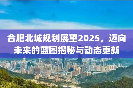 合肥北城規(guī)劃展望2025，邁向未來的藍(lán)圖揭秘與動(dòng)態(tài)更新