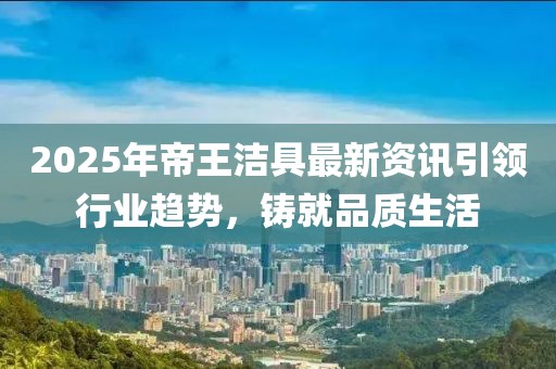 2025年帝王潔具最新資訊引領(lǐng)行業(yè)趨勢(shì)，鑄就品質(zhì)生活