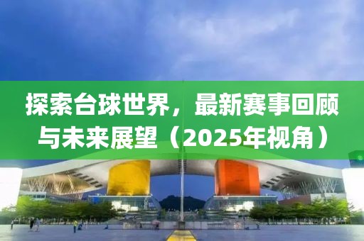探索臺(tái)球世界，最新賽事回顧與未來(lái)展望（2025年視角）