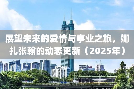 展望未來的愛情與事業(yè)之旅，娜扎張翰的動態(tài)更新（2025年）